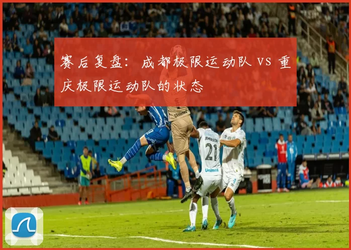 赛后复盘：成都极限运动队 vs 重庆极限运动队的状态