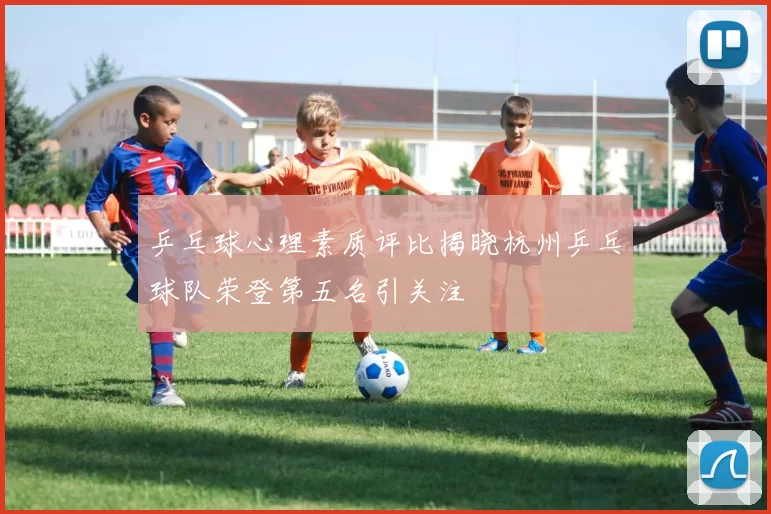 乒乓球心理素质评比揭晓杭州乒乓球队荣登第五名引关注