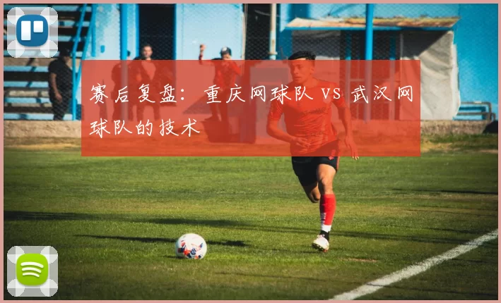 赛后复盘：重庆网球队 vs 武汉网球队的技术