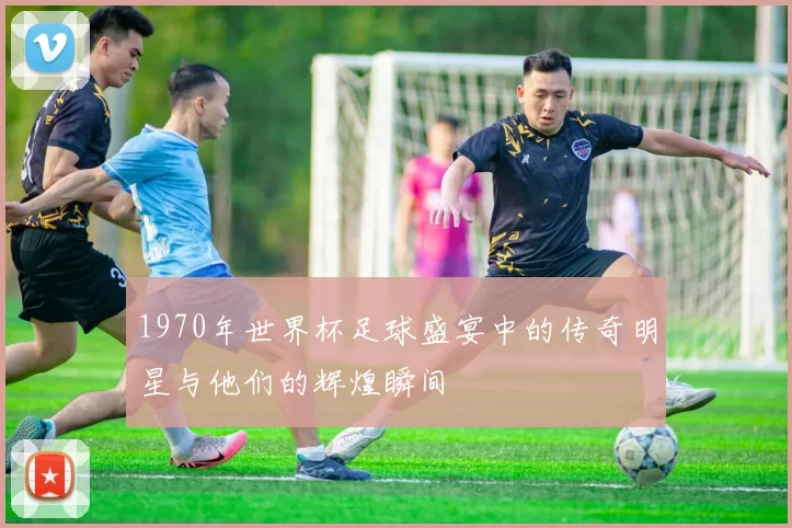 1970年世界杯足球盛宴中的传奇明星与他们的辉煌瞬间