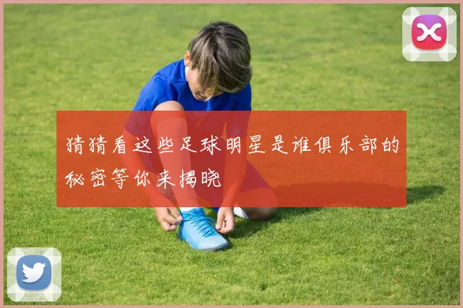 猜猜看这些足球明星是谁俱乐部的秘密等你来揭晓