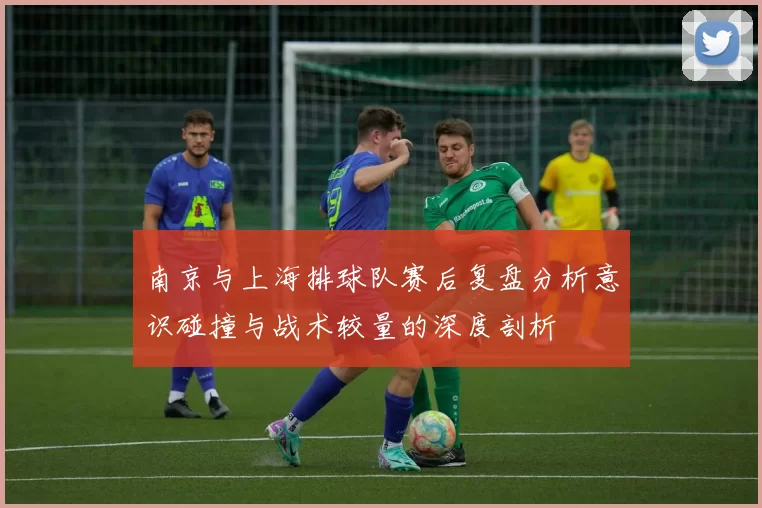 南京与上海排球队赛后复盘分析意识碰撞与战术较量的深度剖析