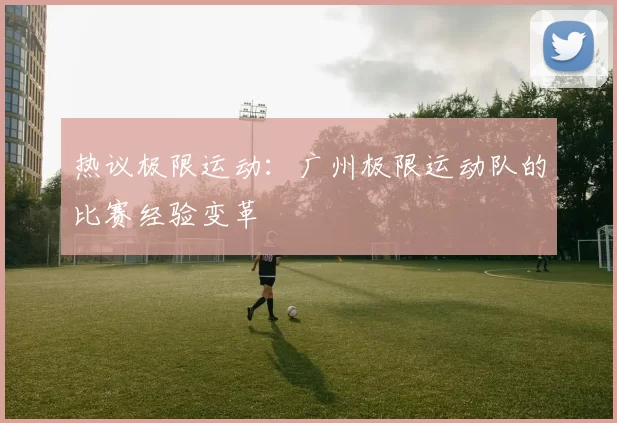 热议极限运动：广州极限运动队的比赛经验变革