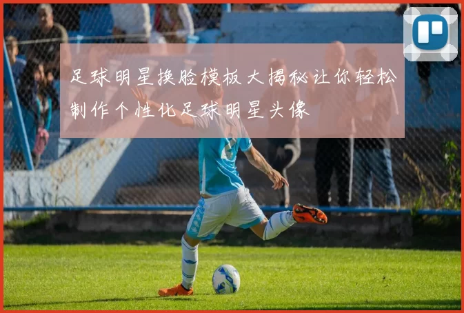 足球明星换脸模板大揭秘让你轻松制作个性化足球明星头像