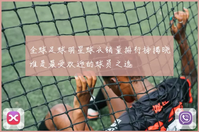全球足球明星球衣销量排行榜揭晓谁是最受欢迎的球员之选