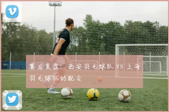 赛后复盘：西安羽毛球队 vs 上海羽毛球队的配合