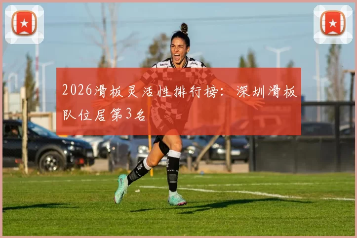 2026滑板灵活性排行榜：深圳滑板队位居第3名